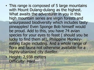 • This range is composed of 5 large mountains
with Mount Dulang-dulang as the highest.
What awaits the adventurer in you in this
high mountain series are virgin forests and
unsurpassed biodiversity which includes tasty
pineapples! Even Sponge Bob himself would
be proud. Add to this, you have 74 avian
species for your eyes to feast ( should you be
lucky to find them all), Philippine Monkey-
eating Eagle including. And a whole range of
flora and fauna not otherwise available for a
highly-ubanized city dweller.
• Height: 2,938 meters
Difficulty: Hard
 