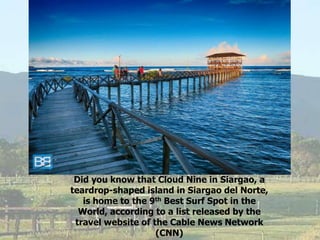 Did you know that Cloud Nine in Siargao, a
teardrop-shaped island in Siargao del Norte,
is home to the 9th Best Surf Spot in the
World, according to a list released by the
travel website of the Cable News Network
(CNN)
 