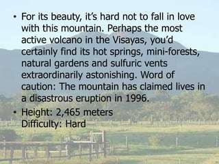 • For its beauty, it’s hard not to fall in love
with this mountain. Perhaps the most
active volcano in the Visayas, you’d
certainly find its hot springs, mini-forests,
natural gardens and sulfuric vents
extraordinarily astonishing. Word of
caution: The mountain has claimed lives in
a disastrous eruption in 1996.
• Height: 2,465 meters
Difficulty: Hard
 