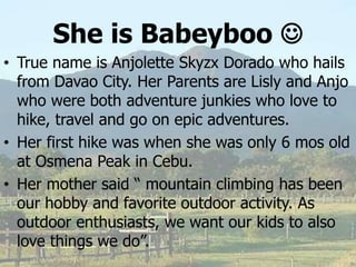 She is Babeyboo 
• True name is Anjolette Skyzx Dorado who hails
from Davao City. Her Parents are Lisly and Anjo
who were both adventure junkies who love to
hike, travel and go on epic adventures.
• Her first hike was when she was only 6 mos old
at Osmena Peak in Cebu.
• Her mother said “ mountain climbing has been
our hobby and favorite outdoor activity. As
outdoor enthusiasts, we want our kids to also
love things we do”.
 