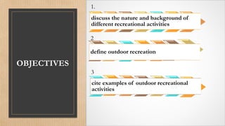 OBJECTIVES
1.
discuss the nature and background of
different recreational activities
2
define outdoor recreation
3
cite examples of outdoor recreational
activities
 