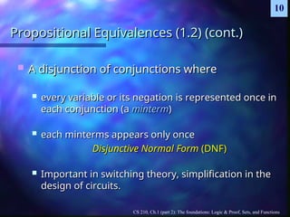 CS 210, Ch.1 (part 2): The foundations: Logic & Proof, Sets, and Functions
10
Propositional Equivalences (1.2) (cont.)
Propositional Equivalences (1.2) (cont.)
 A disjunction of conjunctions where
A disjunction of conjunctions where
 every variable or its negation is represented once in
every variable or its negation is represented once in
each conjunction (a
each conjunction (a minterm
minterm)
)
 each minterms appears only once
each minterms appears only once
Disjunctive Normal Form
Disjunctive Normal Form (DNF)
(DNF)
 Important in switching theory, simplification in the
Important in switching theory, simplification in the
design of circuits.
design of circuits.
 