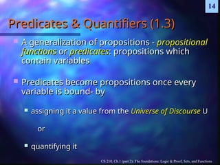 CS 210, Ch.1 (part 2): The foundations: Logic & Proof, Sets, and Functions
14
Predicates & Quantifiers (1.3)
Predicates & Quantifiers (1.3)
 A generalization of propositions -
A generalization of propositions - propositional
propositional
functions
functions or
or predicates
predicates: propositions which
: propositions which
contain variables
contain variables
 Predicates become propositions once every
Predicates become propositions once every
variable is bound- by
variable is bound- by
 assigning it a value from the
assigning it a value from the Universe of Discourse
Universe of Discourse U
U
or
or
 quantifying it
quantifying it
 