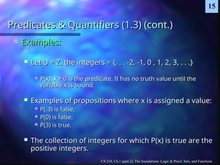 CS 210, Ch.1 (part 2): The foundations: Logic & Proof, Sets, and Functions
15
Predicates & Quantifiers (1.3) (cont.)
Predicates & Quantifiers (1.3) (cont.)
 Examples:
Examples:
 Let U = Z, the integers = {. . . -2, -1, 0 , 1, 2, 3, . . .}
Let U = Z, the integers = {. . . -2, -1, 0 , 1, 2, 3, . . .}
 P(x): x > 0 is the predicate. It has no truth value until the
P(x): x > 0 is the predicate. It has no truth value until the
variable x is bound.
variable x is bound.
 Examples of propositions where x is assigned a value:
Examples of propositions where x is assigned a value:
 P(-3) is false,
P(-3) is false,
 P(0) is false,
P(0) is false,
 P(3) is true.
P(3) is true.
 The collection of integers for which P(x) is true are the
The collection of integers for which P(x) is true are the
positive integers.
positive integers.
 