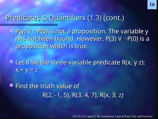 CS 210, Ch.1 (part 2): The foundations: Logic & Proof, Sets, and Functions
16
Predicates & Quantifiers (1.3) (cont.)
Predicates & Quantifiers (1.3) (cont.)
 P(y) V
P(y) V 
P(0) is not a proposition. The variable y
P(0) is not a proposition. The variable y
has not been bound. However, P(3) V
has not been bound. However, P(3) V 
P(0) is a
P(0) is a
proposition which is true.
proposition which is true.
 Let R be the three-variable predicate R(x, y z):
Let R be the three-variable predicate R(x, y z):
x + y = z
x + y = z
 Find the truth value of
Find the truth value of
R(2, -1, 5), R(3, 4, 7), R(x, 3, z)
R(2, -1, 5), R(3, 4, 7), R(x, 3, z)
 