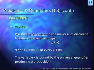 CS 210, Ch.1 (part 2): The foundations: Logic & Proof, Sets, and Functions
17
Predicates & Quantifiers (1.3) (cont.)
Predicates & Quantifiers (1.3) (cont.)
 Quantifiers
Quantifiers
 Universal
Universal
P(x) is true
P(x) is true for every x
for every x in the universe of discourse.
in the universe of discourse.
Notation:
Notation: universal quantifier
universal quantifier

x P(x)
x P(x)
‘
‘For all x, P(x)
For all x, P(x)’
’,
, ‘
‘For every x, P(x)
For every x, P(x)’
’
The variable x is bound by the universal quantifier
The variable x is bound by the universal quantifier
producing a proposition.
producing a proposition.
 