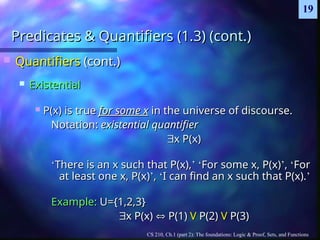 CS 210, Ch.1 (part 2): The foundations: Logic & Proof, Sets, and Functions
19
Predicates & Quantifiers (1.3) (cont.)
Predicates & Quantifiers (1.3) (cont.)
 Quantifiers
Quantifiers (cont.)
(cont.)
 Existential
Existential
 P(x) is true
P(x) is true for some x
for some x in the universe of discourse.
in the universe of discourse.
Notation:
Notation: existential quantifier
existential quantifier

x P(x)
x P(x)
‘
‘There is an x such that P(x),
There is an x such that P(x),’
’ ‘
‘For some x, P(x)
For some x, P(x)’
’,
, ‘
‘For
For
at least one x, P(x)
at least one x, P(x)’
’,
, ‘
‘I can find an x such that P(x).
I can find an x such that P(x).’
’
Example:
Example: U={1,2,3}
U={1,2,3}

x P(x)
x P(x) 
 P(1)
P(1) V
V P(2)
P(2) V
V P(3)
P(3)
 