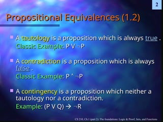 CS 210, Ch.1 (part 2): The foundations: Logic & Proof, Sets, and Functions
2
Propositional Equivalences (1.2)
Propositional Equivalences (1.2)
 A
A tautology
tautology is a proposition which is always
is a proposition which is always true
true .
.
Classic Example:
Classic Example: P V
P V 
P
P
 A
A contradiction
contradiction is a proposition which is always
is a proposition which is always
false
false .
.
Classic Example:
Classic Example: P
P 
 
P
P
 A
A contingency
contingency is a proposition which neither a
is a proposition which neither a
tautology nor a contradiction.
tautology nor a contradiction.
Example:
Example: (P V Q)
(P V Q) 
 
R
R
 