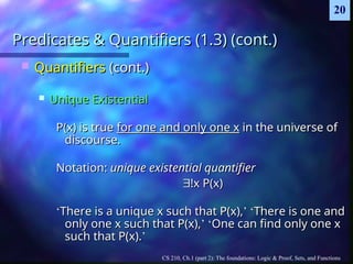 CS 210, Ch.1 (part 2): The foundations: Logic & Proof, Sets, and Functions
20
Predicates & Quantifiers (1.3) (cont.)
Predicates & Quantifiers (1.3) (cont.)
 Quantifiers
Quantifiers (cont.)
(cont.)
 Unique Existential
Unique Existential
P(x) is true
P(x) is true for one and only one x
for one and only one x in the universe of
in the universe of
discourse.
discourse.
Notation:
Notation: unique existential quantifier
unique existential quantifier

!x P(x)
!x P(x)
‘
‘There is a unique x such that P(x),
There is a unique x such that P(x),’
’ ‘
‘There is one and
There is one and
only one x such that P(x),
only one x such that P(x),’
’ ‘
‘One can find only one x
One can find only one x
such that P(x).
such that P(x).’
’
 