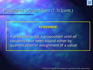 CS 210, Ch.1 (part 2): The foundations: Logic & Proof, Sets, and Functions
22
Predicates & Quantifiers (1.3) (cont.)
Predicates & Quantifiers (1.3) (cont.)
REMEMBER!
REMEMBER!
A predicate is
A predicate is not
not a proposition until
a proposition until all
all
variables have been bound either by
variables have been bound either by
quantification or assignment of a value!
quantification or assignment of a value!
 