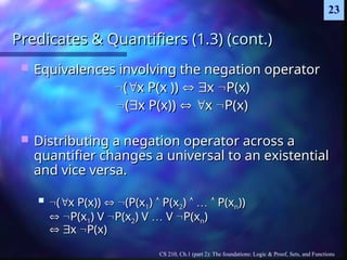 CS 210, Ch.1 (part 2): The foundations: Logic & Proof, Sets, and Functions
23
Predicates & Quantifiers (1.3) (cont.)
Predicates & Quantifiers (1.3) (cont.)
 Equivalences involving the negation operator
Equivalences involving the negation operator

(
(
x P(x ))
x P(x )) 
 
x
x 
P(x)
P(x)

(
(
x P(x))
x P(x)) 
 
x
x 
P(x)
P(x)
 Distributing a negation operator across a
Distributing a negation operator across a
quantifier changes a universal to an existential
quantifier changes a universal to an existential
and vice versa.
and vice versa.
 
(
(
x P(x))
x P(x)) 
 
(P(x
(P(x1
1)
) 
 P(x
P(x2
2)
) 
 …
… 
 P(x
P(xn
n))
))

 
P(x
P(x1
1) V
) V 
P(x
P(x2
2) V
) V …
… V
V 
P(x
P(xn
n)
)

 
x
x 
P(x)
P(x)
 