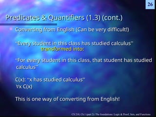 CS 210, Ch.1 (part 2): The foundations: Logic & Proof, Sets, and Functions
26
Predicates & Quantifiers (1.3) (cont.)
Predicates & Quantifiers (1.3) (cont.)
 Converting from English (Can be very difficult!)
Converting from English (Can be very difficult!)
“
“Every student in this class has studied calculus
Every student in this class has studied calculus”
”
transformed into:
transformed into:
“
“For every student in this class, that student has studied
For every student in this class, that student has studied
calculus
calculus”
”
C(x):
C(x): “
“x has studied calculus
x has studied calculus”
”

x C(x)
x C(x)
This is one way of converting from English!
This is one way of converting from English!
 