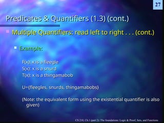 CS 210, Ch.1 (part 2): The foundations: Logic & Proof, Sets, and Functions
27
Predicates & Quantifiers (1.3) (cont.)
Predicates & Quantifiers (1.3) (cont.)
 Multiple Quantifiers: read left to right . . . (cont.)
Multiple Quantifiers: read left to right . . . (cont.)
 Example:
Example:
F(x): x is a fleegle
F(x): x is a fleegle
S(x): x is a snurd
S(x): x is a snurd
T(x): x is a thingamabob
T(x): x is a thingamabob
U={fleegles, snurds, thingamabobs}
U={fleegles, snurds, thingamabobs}
(Note: the equivalent form using the existential quantifier is also
(Note: the equivalent form using the existential quantifier is also
given)
given)
 