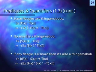 CS 210, Ch.1 (part 2): The foundations: Logic & Proof, Sets, and Functions
29
Predicates & Quantifiers (1.3) (cont.)
Predicates & Quantifiers (1.3) (cont.)
 Some fleegles are thingamabobs.
Some fleegles are thingamabobs.

x [F(x)
x [F(x) 
 T(x)]
T(x)]

 
(
(
x [
x [
F(x) V
F(x) V 
T(x)])
T(x)])
 No snurd is a thingamabob.
No snurd is a thingamabob.

x [S(x)
x [S(x)
 
T(x)]
T(x)]

 
(
(
x [S(x )
x [S(x ) 
 T(x)])
T(x)])
 If any fleegle is a snurd then it's also a thingamabob
If any fleegle is a snurd then it's also a thingamabob

x [(F(x)
x [(F(x) 
 S(x))
S(x)) 
 T(x)]
T(x)]

 
(
(
x [F(x)
x [F(x) 
 S(x)
S(x) 
 
T( x)])
T( x)])
 