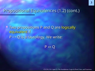 CS 210, Ch.1 (part 2): The foundations: Logic & Proof, Sets, and Functions
3
Propositional Equivalences (1.2) (cont.)
Propositional Equivalences (1.2) (cont.)
 Two propositions P and Q are
Two propositions P and Q are logically
logically
equivalent
equivalent if
if
P
P 
 Q is a tautology. We write:
Q is a tautology. We write:
P
P 
 Q
Q
 