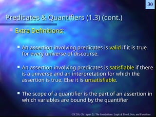 CS 210, Ch.1 (part 2): The foundations: Logic & Proof, Sets, and Functions
30
Predicates & Quantifiers (1.3) (cont.)
Predicates & Quantifiers (1.3) (cont.)
 Extra Definitions:
Extra Definitions:
 An assertion involving predicates is
An assertion involving predicates is valid
valid if it is true
if it is true
for every universe of discourse.
for every universe of discourse.
 An assertion involving predicates is
An assertion involving predicates is satisfiable
satisfiable if there
if there
is a universe and an interpretation for which the
is a universe and an interpretation for which the
assertion is true. Else it is
assertion is true. Else it is unsatisfiable
unsatisfiable.
.
 The scope of a quantifier is the part of an assertion in
The scope of a quantifier is the part of an assertion in
which variables are bound by the quantifier
which variables are bound by the quantifier
 