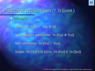 CS 210, Ch.1 (part 2): The foundations: Logic & Proof, Sets, and Functions
31
Predicates & Quantifiers (1.3) (cont.)
Predicates & Quantifiers (1.3) (cont.)
 Examples:
Examples:
Valid:
Valid: 
x
x 
S(x)
S(x) 
 
[
[
x S( x)]
x S( x)]
Not valid but satisfiable:
Not valid but satisfiable: 
x [F(x)
x [F(x) 
 T(x)]
T(x)]
Not satisfiable:
Not satisfiable: 
x [F(x)
x [F(x) 
 
F(x)]
F(x)]
Scope:
Scope: 
x [F(x) V S( x)] vs.
x [F(x) V S( x)] vs. 
x [F(x)] V
x [F(x)] V 
x [S(x)]
x [S(x)]
 