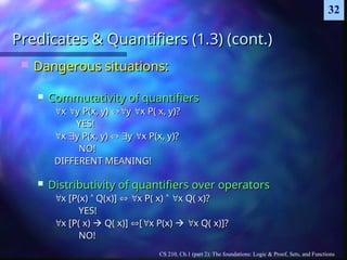 CS 210, Ch.1 (part 2): The foundations: Logic & Proof, Sets, and Functions
32
Predicates & Quantifiers (1.3) (cont.)
Predicates & Quantifiers (1.3) (cont.)
 Dangerous situations:
Dangerous situations:
 Commutativity of quantifiers
Commutativity of quantifiers

x
x 
y P(x, y)
y P(x, y) 
y
y 
x P( x, y)?
x P( x, y)?
YES!
YES!

x
x 
y P(x, y)
y P(x, y) 
 
y
y 
x P(x, y)?
x P(x, y)?
NO!
NO!
DIFFERENT MEANING!
DIFFERENT MEANING!
 Distributivity of quantifiers over operators
Distributivity of quantifiers over operators

x [P(x)
x [P(x) 
 Q(x)]
Q(x)] 
 
x P( x)
x P( x) 
 
x Q( x)?
x Q( x)?
YES!
YES!

x [P( x)
x [P( x) 
 Q( x)]
Q( x)] 
[
[
x P(x)
x P(x) 
 
x Q( x)]?
x Q( x)]?
NO!
NO!
 
