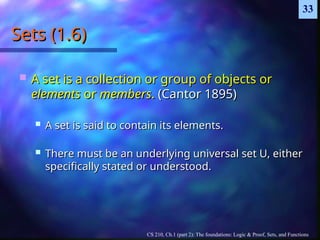 CS 210, Ch.1 (part 2): The foundations: Logic & Proof, Sets, and Functions
33
Sets (1.6)
Sets (1.6)
 A set is a collection or group of objects or
A set is a collection or group of objects or
elements
elements or
or members
members.
. (Cantor 1895)
(Cantor 1895)
 A set is said to contain its elements.
A set is said to contain its elements.
 There must be an underlying universal set U, either
There must be an underlying universal set U, either
specifically stated or understood.
specifically stated or understood.
 