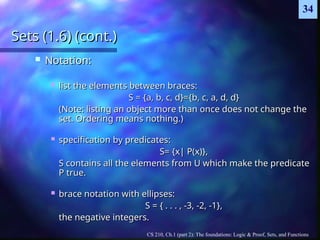 CS 210, Ch.1 (part 2): The foundations: Logic & Proof, Sets, and Functions
34
Sets (1.6) (cont.)
Sets (1.6) (cont.)
 Notation:
Notation:
 list the elements between braces:
list the elements between braces:
S = {a, b, c, d}={b, c, a, d, d}
S = {a, b, c, d}={b, c, a, d, d}
(Note: listing an object more than once does not change the
(Note: listing an object more than once does not change the
set. Ordering means nothing.)
set. Ordering means nothing.)
 specification by predicates:
specification by predicates:
S= {x| P(x)},
S= {x| P(x)},
S contains all the elements from U which make the predicate
S contains all the elements from U which make the predicate
P true.
P true.
 brace notation with ellipses:
brace notation with ellipses:
S = { . . . , -3, -2, -1},
S = { . . . , -3, -2, -1},
the negative integers.
the negative integers.
 