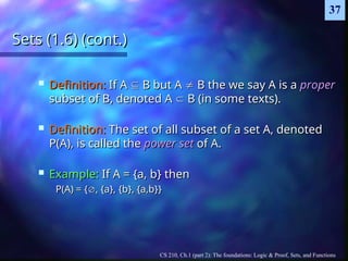 CS 210, Ch.1 (part 2): The foundations: Logic & Proof, Sets, and Functions
37
Sets (1.6) (cont.)
Sets (1.6) (cont.)
 Definition:
Definition: If A
If A 
 B but A
B but A 
 B the we say A is a
B the we say A is a proper
proper
subset of B, denoted A
subset of B, denoted A 
 B (in some texts).
B (in some texts).
 Definition:
Definition: The set of all subset of a set A, denoted
The set of all subset of a set A, denoted
P(A), is called the
P(A), is called the power set
power set of A.
of A.
 Example:
Example: If A = {a, b} then
If A = {a, b} then
P(A) = {
P(A) = {
, {a}, {b}, {a,b}}
, {a}, {b}, {a,b}}
 