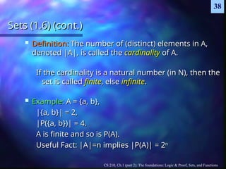 CS 210, Ch.1 (part 2): The foundations: Logic & Proof, Sets, and Functions
38
Sets (1.6) (cont.)
Sets (1.6) (cont.)
 Definition:
Definition: The number of (distinct) elements in A,
The number of (distinct) elements in A,
denoted |A|, is called the
denoted |A|, is called the cardinality
cardinality of A.
of A.
If the cardinality is a natural number (in N), then the
If the cardinality is a natural number (in N), then the
set is called
set is called finite
finite, else
, else infinite
infinite.
.
 Example:
Example: A = {a, b},
A = {a, b},
|{a, b}| = 2,
|{a, b}| = 2,
|P({a, b})| = 4.
|P({a, b})| = 4.
A is finite and so is P(A).
A is finite and so is P(A).
Useful Fact: |A|=n implies |P(A)| = 2
Useful Fact: |A|=n implies |P(A)| = 2n
n
 