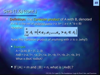 CS 210, Ch.1 (part 2): The foundations: Logic & Proof, Sets, and Functions
40
Sets (1.6) (cont.)
Sets (1.6) (cont.)
 Definition:
Definition: The
The Cartesian product
Cartesian product of A with B, denoted
of A with B, denoted
A x B, is the set of
A x B, is the set of ordered pairs
ordered pairs {<a, b> | a
{<a, b> | a 
 A
A 
 b
b 
 B}
B}
Notation:
Notation:
Note: The Cartesian product of anything with
Note: The Cartesian product of anything with 
 is
is 
. (why?)
. (why?)
 Example:
Example:
A = {a,b}, B = {1, 2, 3}
A = {a,b}, B = {1, 2, 3}
AxB = {<a, 1>, <a, 2>, <a, 3>, <b, 1>, <b, 2>, <b, 3>}
AxB = {<a, 1>, <a, 2>, <a, 3>, <b, 1>, <b, 2>, <b, 3>}
What is BxA? AxBxA?
What is BxA? AxBxA?
 If |A| = m and |B| = n, what is |AxB|?
If |A| = m and |B| = n, what is |AxB|?
 
i
i
n
2
1
i
n
1
i
A
a
a
,...,
a
,
a
A 





 
