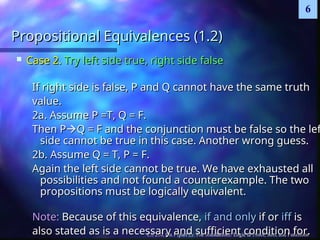 CS 210, Ch.1 (part 2): The foundations: Logic & Proof, Sets, and Functions
6
Propositional Equivalences (1.2)
Propositional Equivalences (1.2)
 Case 2.
Case 2. Try left side true, right side false
Try left side true, right side false
If right side is false, P and Q cannot have the same truth
If right side is false, P and Q cannot have the same truth
value.
value.
2a. Assume P =T, Q = F.
2a. Assume P =T, Q = F.
Then P
Then P
Q = F and the conjunction must be false so the lef
Q = F and the conjunction must be false so the lef
side cannot be true in this case. Another wrong guess.
side cannot be true in this case. Another wrong guess.
2b. Assume Q = T, P = F.
2b. Assume Q = T, P = F.
Again the left side cannot be true. We have exhausted all
Again the left side cannot be true. We have exhausted all
possibilities and not found a counterexample. The two
possibilities and not found a counterexample. The two
propositions must be logically equivalent.
propositions must be logically equivalent.
Note:
Note: Because of this equivalence,
Because of this equivalence, if and only
if and only if or
if or iff
iff is
is
also stated as is a necessary and sufficient condition for.
also stated as is a necessary and sufficient condition for.
 