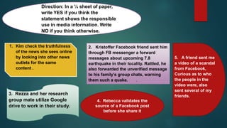 Direction: In a ¼ sheet of paper,
write YES if you think the
statement shows the responsible
use in media information. Write
NO if you think otherwise.
1. Kim check the truthfulness
of the news she sees online
by looking into other news
outlets for the same
content .
2. Kristoffer Facebook friend sent him
through FB messenger a forward
messages about upcoming 7.8
earthquake in their locality. Rattled, he
also forwarded the unverified message
to his family’s group chats, warning
them such a quake. .
3. Rezza and her research
group mate utilize Google
drive to work in their study.
4. Rebecca validates the
source of a Facebook post
before she share it
5. A friend sent me
a video of a scandal
from Facebook,
Curious as to who
the people in the
video were, also
sent several of my
friends.
 