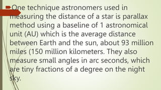 One technique astronomers used in
measuring the distance of a star is parallax
method using a baseline of 1 astronomical
unit (AU) which is the average distance
between Earth and the sun, about 93 million
miles (150 million kilometers. They also
measure small angles in arc seconds, which
are tiny fractions of a degree on the night
sky.
 