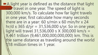 A light year is defined as the distance that light
can travel in one year. The speed of light is
300,000 km/s. To calculate how far light travels
in one year, first calculate how many seconds
there are in a year: 60 s/min x 60 min/hr x 24
hr/d x 365 d/yr = 31,536,000 s/yr. So in one year,
light will travel 31,536,000 s X 300,000 km/s =
9,461 trillion (9,461,000,000,000,000) km. This is
the same distance as traveling around the world
118 million times in 1 year.
 