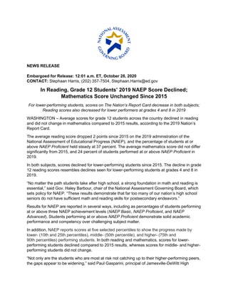 NEWS RELEASE
Embargoed for Release: 12:01 a.m. ET, October 28, 2020
CONTACT: Stephaan Harris, (202) 357-7504, Stephaan.Harris@ed.gov
In Reading, Grade 12 Students’ 2019 NAEP Score Declined;
Mathematics Score Unchanged Since 2015
For lower-performing students, scores on The Nation’s Report Card decrease in both subjects;
Reading scores also decreased for lower performers at grades 4 and 8 in 2019
WASHINGTON – Average scores for grade 12 students across the country declined in reading
and did not change in mathematics compared to 2015 results, according to the 2019 Nation’s
Report Card.
The average reading score dropped 2 points since 2015 on the 2019 administration of the
National Assessment of Educational Progress (NAEP), and the percentage of students at or
above NAEP Proficient held steady at 37 percent. The average mathematics score did not differ
significantly from 2015, and 24 percent of students performed at or above NAEP Proficient in
2019.
In both subjects, scores declined for lower-performing students since 2015. The decline in grade
12 reading scores resembles declines seen for lower-performing students at grades 4 and 8 in
2019.
“No matter the path students take after high school, a strong foundation in math and reading is
essential,” said Gov. Haley Barbour, chair of the National Assessment Governing Board, which
sets policy for NAEP. “These results demonstrate that far too many of our nation’s high school
seniors do not have sufficient math and reading skills for postsecondary endeavors.”
Results for NAEP are reported in several ways, including as percentages of students performing
at or above three NAEP achievement levels (NAEP Basic, NAEP Proficient, and NAEP
Advanced). Students performing at or above NAEP Proficient demonstrate solid academic
performance and competency over challenging subject matter.
In addition, NAEP reports scores at five selected percentiles to show the progress made by
lower- (10th and 25th percentiles), middle- (50th percentile), and higher- (75th and
90th percentiles) performing students. In both reading and mathematics, scores for lower-
performing students declined compared to 2015 results, whereas scores for middle- and higher-
performing students did not change.
“Not only are the students who are most at risk not catching up to their higher-performing peers,
the gaps appear to be widening,” said Paul Gasparini, principal of Jamesville-DeWitt High
 
