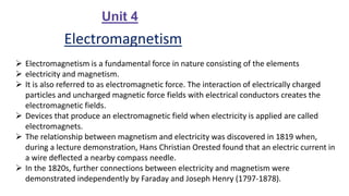 Unit 4
Electromagnetism
 Electromagnetism is a fundamental force in nature consisting of the elements
 electricity and magnetism.
 It is also referred to as electromagnetic force. The interaction of electrically charged
particles and uncharged magnetic force fields with electrical conductors creates the
electromagnetic fields.
 Devices that produce an electromagnetic field when electricity is applied are called
electromagnets.
 The relationship between magnetism and electricity was discovered in 1819 when,
during a lecture demonstration, Hans Christian Orested found that an electric current in
a wire deflected a nearby compass needle.
 In the 1820s, further connections between electricity and magnetism were
demonstrated independently by Faraday and Joseph Henry (1797-1878).
 