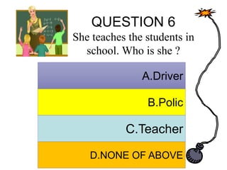 QUESTION 6
She teaches the students in
school. Who is she ?
A. Answer
B. Answer
C. Answer
D. Answer
A.Driver
B.Polic
C.Teacher
D.NONE OF ABOVE
 