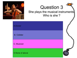 Question 3
She plays the musical instruments.
Who is she ?
A. Answer
B. Answer
C. Answer
D. Answer
A.Doctor
B. Cobbler
C. Musician
D.None of above
 