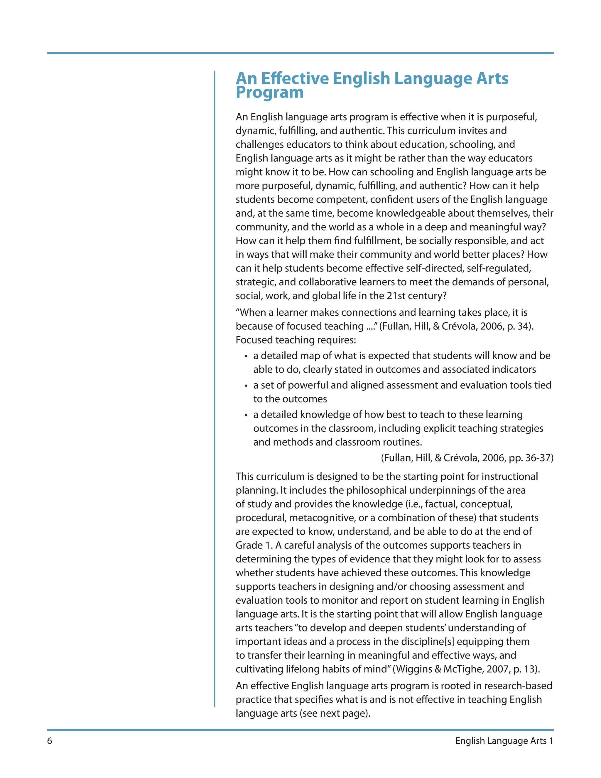 An Effective English Language Arts
    Program
    An English language arts program is effective when it is purposeful,
    dynamic, fulfilling, and authentic. This curriculum invites and
    challenges educators to think about education, schooling, and
    English language arts as it might be rather than the way educators
    might know it to be. How can schooling and English language arts be
    more purposeful, dynamic, fulfilling, and authentic? How can it help
    students become competent, confident users of the English language
    and, at the same time, become knowledgeable about themselves, their
    community, and the world as a whole in a deep and meaningful way?
    How can it help them find fulfillment, be socially responsible, and act
    in ways that will make their community and world better places? How
    can it help students become effective self-directed, self-regulated,
    strategic, and collaborative learners to meet the demands of personal,
    social, work, and global life in the 21st century?
    “When a learner makes connections and learning takes place, it is
    because of focused teaching ....” (Fullan, Hill, & Crévola, 2006, p. 34).
    Focused teaching requires:
      • a detailed map of what is expected that students will know and be
        able to do, clearly stated in outcomes and associated indicators
      • a set of powerful and aligned assessment and evaluation tools tied
        to the outcomes
      • a detailed knowledge of how best to teach to these learning
        outcomes in the classroom, including explicit teaching strategies
        and methods and classroom routines.
                                       (Fullan, Hill, & Crévola, 2006, pp. 36-37)
    This curriculum is designed to be the starting point for instructional
    planning. It includes the philosophical underpinnings of the area
    of study and provides the knowledge (i.e., factual, conceptual,
    procedural, metacognitive, or a combination of these) that students
    are expected to know, understand, and be able to do at the end of
    Grade 1. A careful analysis of the outcomes supports teachers in
    determining the types of evidence that they might look for to assess
    whether students have achieved these outcomes. This knowledge
    supports teachers in designing and/or choosing assessment and
    evaluation tools to monitor and report on student learning in English
    language arts. It is the starting point that will allow English language
    arts teachers “to develop and deepen students’ understanding of
    important ideas and a process in the discipline[s] equipping them
    to transfer their learning in meaningful and effective ways, and
    cultivating lifelong habits of mind” (Wiggins & McTighe, 2007, p. 13).
    An effective English language arts program is rooted in research-based
    practice that specifies what is and is not effective in teaching English
    language arts (see next page).

6                                                        English Language Arts 1
 