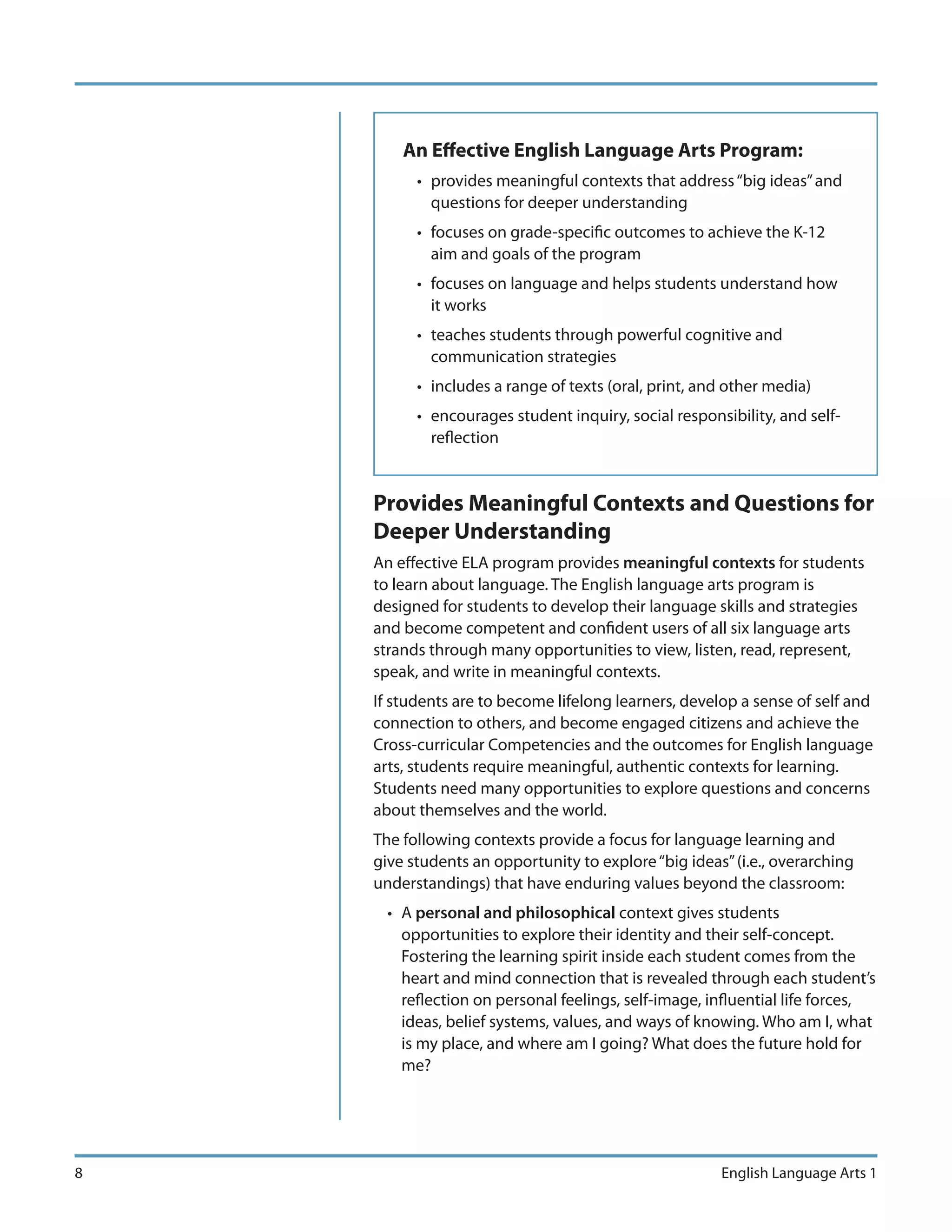 An Effective English Language Arts Program:
          • provides meaningful contexts that address “big ideas” and
            questions for deeper understanding
          • focuses on grade-specific outcomes to achieve the K-12
            aim and goals of the program
          • focuses on language and helps students understand how
            it works
          • teaches students through powerful cognitive and
            communication strategies
          • includes a range of texts (oral, print, and other media)
          • encourages student inquiry, social responsibility, and self-
            reflection


    Provides Meaningful Contexts and Questions for
    Deeper Understanding
    An effective ELA program provides meaningful contexts for students
    to learn about language. The English language arts program is
    designed for students to develop their language skills and strategies
    and become competent and confident users of all six language arts
    strands through many opportunities to view, listen, read, represent,
    speak, and write in meaningful contexts.
    If students are to become lifelong learners, develop a sense of self and
    connection to others, and become engaged citizens and achieve the
    Cross-curricular Competencies and the outcomes for English language
    arts, students require meaningful, authentic contexts for learning.
    Students need many opportunities to explore questions and concerns
    about themselves and the world.
    The following contexts provide a focus for language learning and
    give students an opportunity to explore “big ideas” (i.e., overarching
    understandings) that have enduring values beyond the classroom:
      • A personal and philosophical context gives students
        opportunities to explore their identity and their self-concept.
        Fostering the learning spirit inside each student comes from the
        heart and mind connection that is revealed through each student’s
        reflection on personal feelings, self-image, influential life forces,
        ideas, belief systems, values, and ways of knowing. Who am I, what
        is my place, and where am I going? What does the future hold for
        me?




8                                                     English Language Arts 1
 