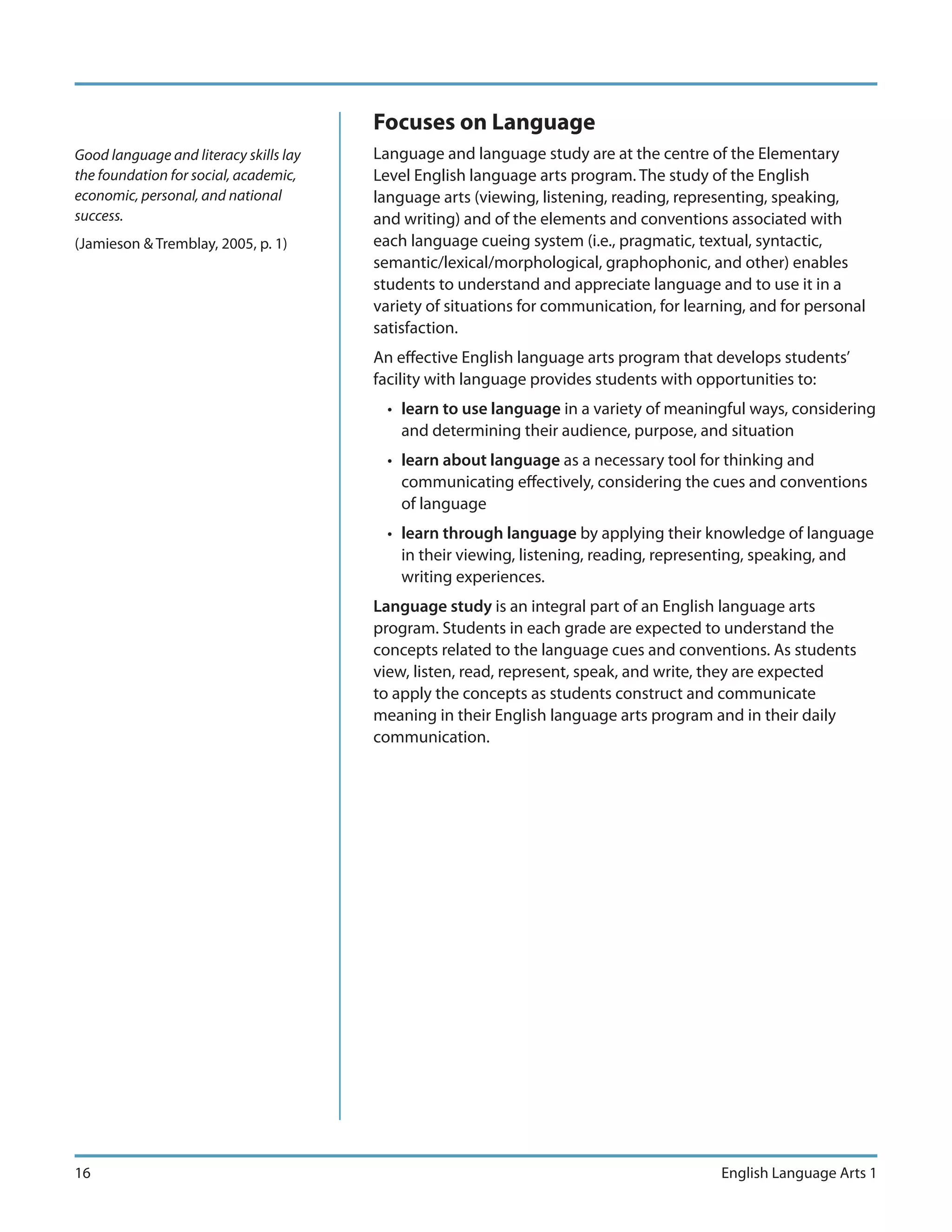 Focuses on Language
Good language and literacy skills lay   Language and language study are at the centre of the Elementary
the foundation for social, academic,    Level English language arts program. The study of the English
economic, personal, and national        language arts (viewing, listening, reading, representing, speaking,
success.                                and writing) and of the elements and conventions associated with
(Jamieson & Tremblay, 2005, p. 1)       each language cueing system (i.e., pragmatic, textual, syntactic,
                                        semantic/lexical/morphological, graphophonic, and other) enables
                                        students to understand and appreciate language and to use it in a
                                        variety of situations for communication, for learning, and for personal
                                        satisfaction.
                                        An effective English language arts program that develops students’
                                        facility with language provides students with opportunities to:
                                          • learn to use language in a variety of meaningful ways, considering
                                            and determining their audience, purpose, and situation
                                          • learn about language as a necessary tool for thinking and
                                            communicating effectively, considering the cues and conventions
                                            of language
                                          • learn through language by applying their knowledge of language
                                            in their viewing, listening, reading, representing, speaking, and
                                            writing experiences.
                                        Language study is an integral part of an English language arts
                                        program. Students in each grade are expected to understand the
                                        concepts related to the language cues and conventions. As students
                                        view, listen, read, represent, speak, and write, they are expected
                                        to apply the concepts as students construct and communicate
                                        meaning in their English language arts program and in their daily
                                        communication.




16                                                                                        English Language Arts 1
 