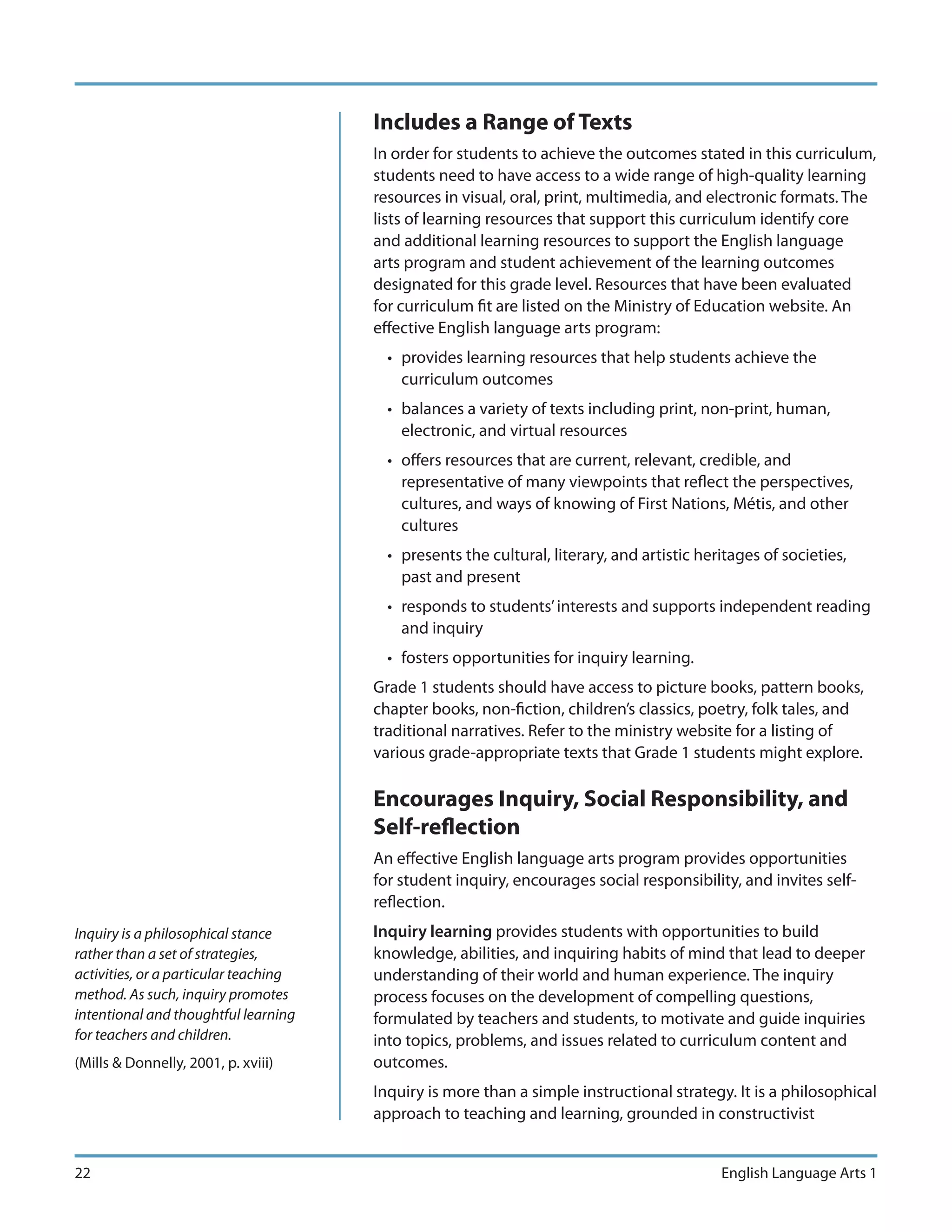 Includes a Range of Texts
                                       In order for students to achieve the outcomes stated in this curriculum,
                                       students need to have access to a wide range of high-quality learning
                                       resources in visual, oral, print, multimedia, and electronic formats. The
                                       lists of learning resources that support this curriculum identify core
                                       and additional learning resources to support the English language
                                       arts program and student achievement of the learning outcomes
                                       designated for this grade level. Resources that have been evaluated
                                       for curriculum fit are listed on the Ministry of Education website. An
                                       effective English language arts program:
                                         • provides learning resources that help students achieve the
                                           curriculum outcomes
                                         • balances a variety of texts including print, non-print, human,
                                           electronic, and virtual resources
                                         • offers resources that are current, relevant, credible, and
                                           representative of many viewpoints that reflect the perspectives,
                                           cultures, and ways of knowing of First Nations, Métis, and other
                                           cultures
                                         • presents the cultural, literary, and artistic heritages of societies,
                                           past and present
                                         • responds to students’ interests and supports independent reading
                                           and inquiry
                                         • fosters opportunities for inquiry learning.
                                       Grade 1 students should have access to picture books, pattern books,
                                       chapter books, non-fiction, children’s classics, poetry, folk tales, and
                                       traditional narratives. Refer to the ministry website for a listing of
                                       various grade-appropriate texts that Grade 1 students might explore.

                                       Encourages Inquiry, Social Responsibility, and
                                       Self-reflection
                                       An effective English language arts program provides opportunities
                                       for student inquiry, encourages social responsibility, and invites self-
                                       reflection.
Inquiry is a philosophical stance      Inquiry learning provides students with opportunities to build
rather than a set of strategies,       knowledge, abilities, and inquiring habits of mind that lead to deeper
activities, or a particular teaching   understanding of their world and human experience. The inquiry
method. As such, inquiry promotes      process focuses on the development of compelling questions,
intentional and thoughtful learning    formulated by teachers and students, to motivate and guide inquiries
for teachers and children.             into topics, problems, and issues related to curriculum content and
(Mills & Donnelly, 2001, p. xviii)     outcomes.
                                       Inquiry is more than a simple instructional strategy. It is a philosophical
                                       approach to teaching and learning, grounded in constructivist


22                                                                                          English Language Arts 1
 