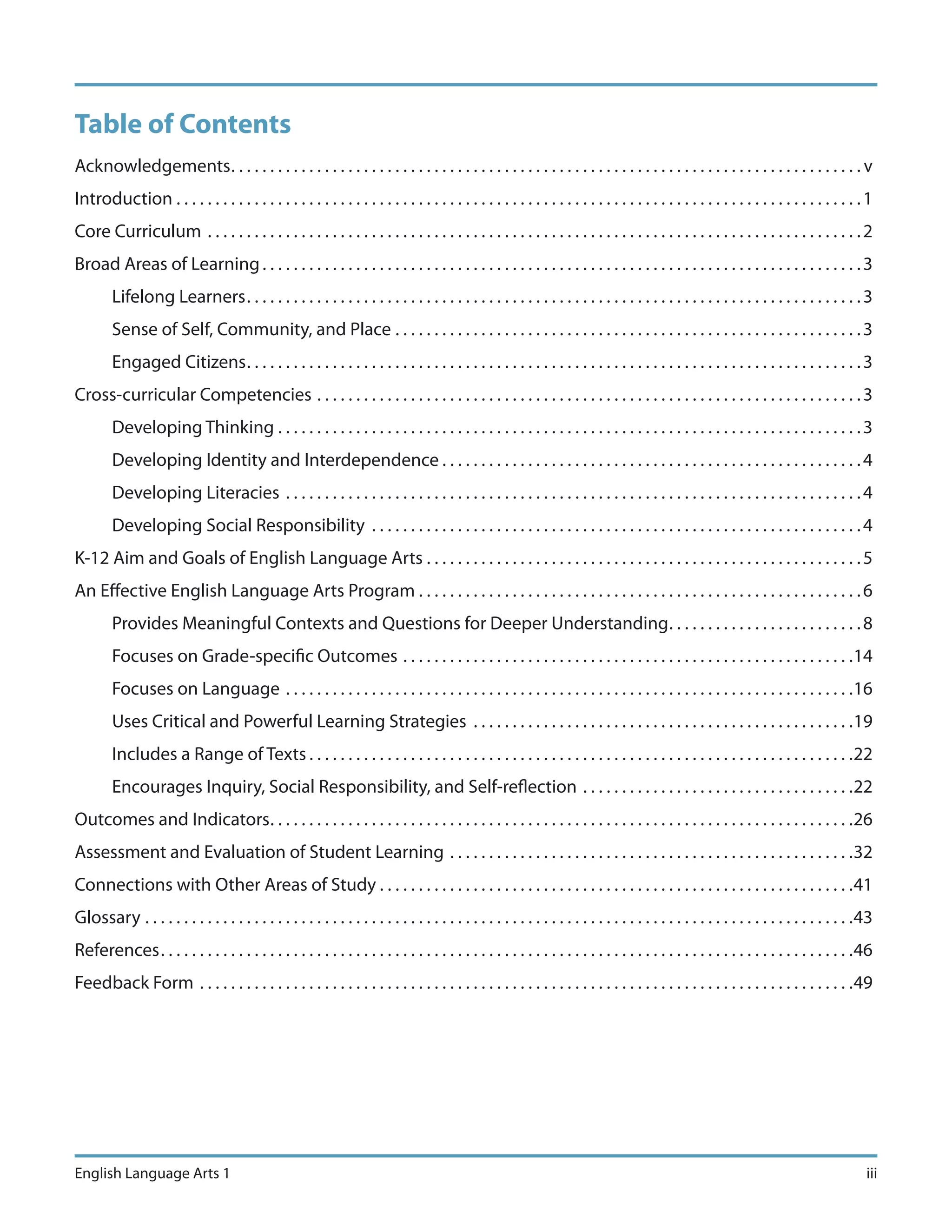 Table of Contents
Acknowledgements . . . . . . . . . . . . . . . . . . . . . . . . . . . . . . . . . . . . . . . . . . . . . . . . . . . . . . . . . . . . . . . . . . . . . . . . . . . . . . . . . v
Introduction . . . . . . . . . . . . . . . . . . . . . . . . . . . . . . . . . . . . . . . . . . . . . . . . . . . . . . . . . . . . . . . . . . . . . . . . . . . . . . . . . . . . . . . . 1
Core Curriculum . . . . . . . . . . . . . . . . . . . . . . . . . . . . . . . . . . . . . . . . . . . . . . . . . . . . . . . . . . . . . . . . . . . . . . . . . . . . . . . . . . . . 2
Broad Areas of Learning . . . . . . . . . . . . . . . . . . . . . . . . . . . . . . . . . . . . . . . . . . . . . . . . . . . . . . . . . . . . . . . . . . . . . . . . . . . . . 3
        Lifelong Learners . . . . . . . . . . . . . . . . . . . . . . . . . . . . . . . . . . . . . . . . . . . . . . . . . . . . . . . . . . . . . . . . . . . . . . . . . . . . . . . 3
        Sense of Self, Community, and Place . . . . . . . . . . . . . . . . . . . . . . . . . . . . . . . . . . . . . . . . . . . . . . . . . . . . . . . . . . . . 3
        Engaged Citizens . . . . . . . . . . . . . . . . . . . . . . . . . . . . . . . . . . . . . . . . . . . . . . . . . . . . . . . . . . . . . . . . . . . . . . . . . . . . . . . 3
Cross-curricular Competencies . . . . . . . . . . . . . . . . . . . . . . . . . . . . . . . . . . . . . . . . . . . . . . . . . . . . . . . . . . . . . . . . . . . . . . 3
        Developing Thinking . . . . . . . . . . . . . . . . . . . . . . . . . . . . . . . . . . . . . . . . . . . . . . . . . . . . . . . . . . . . . . . . . . . . . . . . . . . 3
        Developing Identity and Interdependence . . . . . . . . . . . . . . . . . . . . . . . . . . . . . . . . . . . . . . . . . . . . . . . . . . . . . . 4
        Developing Literacies . . . . . . . . . . . . . . . . . . . . . . . . . . . . . . . . . . . . . . . . . . . . . . . . . . . . . . . . . . . . . . . . . . . . . . . . . . 4
        Developing Social Responsibility . . . . . . . . . . . . . . . . . . . . . . . . . . . . . . . . . . . . . . . . . . . . . . . . . . . . . . . . . . . . . . . 4
K-12 Aim and Goals of English Language Arts . . . . . . . . . . . . . . . . . . . . . . . . . . . . . . . . . . . . . . . . . . . . . . . . . . . . . . . . 5
An Effective English Language Arts Program . . . . . . . . . . . . . . . . . . . . . . . . . . . . . . . . . . . . . . . . . . . . . . . . . . . . . . . . . 6
        Provides Meaningful Contexts and Questions for Deeper Understanding . . . . . . . . . . . . . . . . . . . . . . . . . 8
        Focuses on Grade-specific Outcomes . . . . . . . . . . . . . . . . . . . . . . . . . . . . . . . . . . . . . . . . . . . . . . . . . . . . . . . . . .14
        Focuses on Language . . . . . . . . . . . . . . . . . . . . . . . . . . . . . . . . . . . . . . . . . . . . . . . . . . . . . . . . . . . . . . . . . . . . . . . . .16
        Uses Critical and Powerful Learning Strategies . . . . . . . . . . . . . . . . . . . . . . . . . . . . . . . . . . . . . . . . . . . . . . . . .19
        Includes a Range of Texts . . . . . . . . . . . . . . . . . . . . . . . . . . . . . . . . . . . . . . . . . . . . . . . . . . . . . . . . . . . . . . . . . . . . . .22
        Encourages Inquiry, Social Responsibility, and Self-reflection . . . . . . . . . . . . . . . . . . . . . . . . . . . . . . . . . . .22
Outcomes and Indicators . . . . . . . . . . . . . . . . . . . . . . . . . . . . . . . . . . . . . . . . . . . . . . . . . . . . . . . . . . . . . . . . . . . . . . . . . . .26
Assessment and Evaluation of Student Learning . . . . . . . . . . . . . . . . . . . . . . . . . . . . . . . . . . . . . . . . . . . . . . . . . . . .32
Connections with Other Areas of Study . . . . . . . . . . . . . . . . . . . . . . . . . . . . . . . . . . . . . . . . . . . . . . . . . . . . . . . . . . . . .41
Glossary . . . . . . . . . . . . . . . . . . . . . . . . . . . . . . . . . . . . . . . . . . . . . . . . . . . . . . . . . . . . . . . . . . . . . . . . . . . . . . . . . . . . . . . . . . .43
References . . . . . . . . . . . . . . . . . . . . . . . . . . . . . . . . . . . . . . . . . . . . . . . . . . . . . . . . . . . . . . . . . . . . . . . . . . . . . . . . . . . . . . . . .46
Feedback Form . . . . . . . . . . . . . . . . . . . . . . . . . . . . . . . . . . . . . . . . . . . . . . . . . . . . . . . . . . . . . . . . . . . . . . . . . . . . . . . . . . . .49




English Language Arts 1                                                                                                                                                                       iii
 