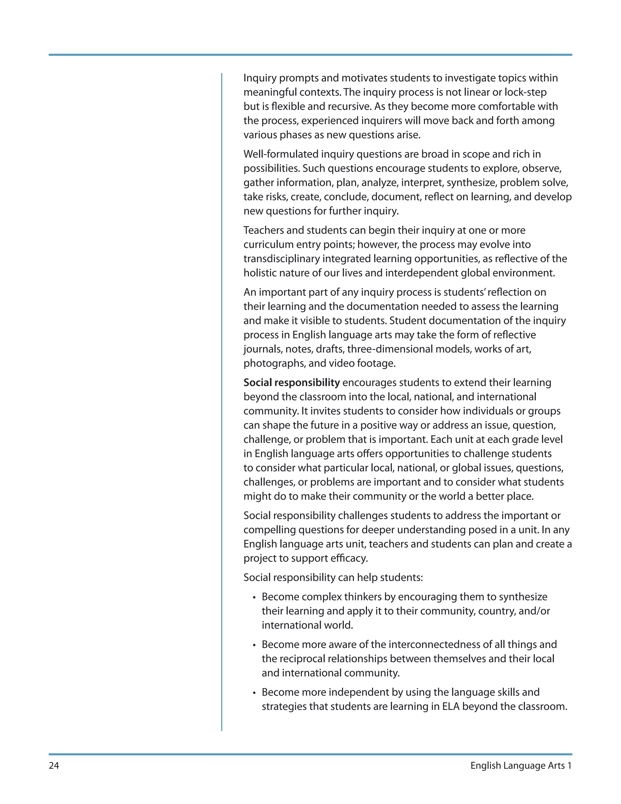 Inquiry prompts and motivates students to investigate topics within
     meaningful contexts. The inquiry process is not linear or lock-step
     but is flexible and recursive. As they become more comfortable with
     the process, experienced inquirers will move back and forth among
     various phases as new questions arise.
     Well-formulated inquiry questions are broad in scope and rich in
     possibilities. Such questions encourage students to explore, observe,
     gather information, plan, analyze, interpret, synthesize, problem solve,
     take risks, create, conclude, document, reflect on learning, and develop
     new questions for further inquiry.
     Teachers and students can begin their inquiry at one or more
     curriculum entry points; however, the process may evolve into
     transdisciplinary integrated learning opportunities, as reflective of the
     holistic nature of our lives and interdependent global environment.
     An important part of any inquiry process is students’ reflection on
     their learning and the documentation needed to assess the learning
     and make it visible to students. Student documentation of the inquiry
     process in English language arts may take the form of reflective
     journals, notes, drafts, three-dimensional models, works of art,
     photographs, and video footage.
     Social responsibility encourages students to extend their learning
     beyond the classroom into the local, national, and international
     community. It invites students to consider how individuals or groups
     can shape the future in a positive way or address an issue, question,
     challenge, or problem that is important. Each unit at each grade level
     in English language arts offers opportunities to challenge students
     to consider what particular local, national, or global issues, questions,
     challenges, or problems are important and to consider what students
     might do to make their community or the world a better place.
     Social responsibility challenges students to address the important or
     compelling questions for deeper understanding posed in a unit. In any
     English language arts unit, teachers and students can plan and create a
     project to support efficacy.
     Social responsibility can help students:
       • Become complex thinkers by encouraging them to synthesize
         their learning and apply it to their community, country, and/or
         international world.
       • Become more aware of the interconnectedness of all things and
         the reciprocal relationships between themselves and their local
         and international community.
       • Become more independent by using the language skills and
         strategies that students are learning in ELA beyond the classroom.




24                                                      English Language Arts 1
 