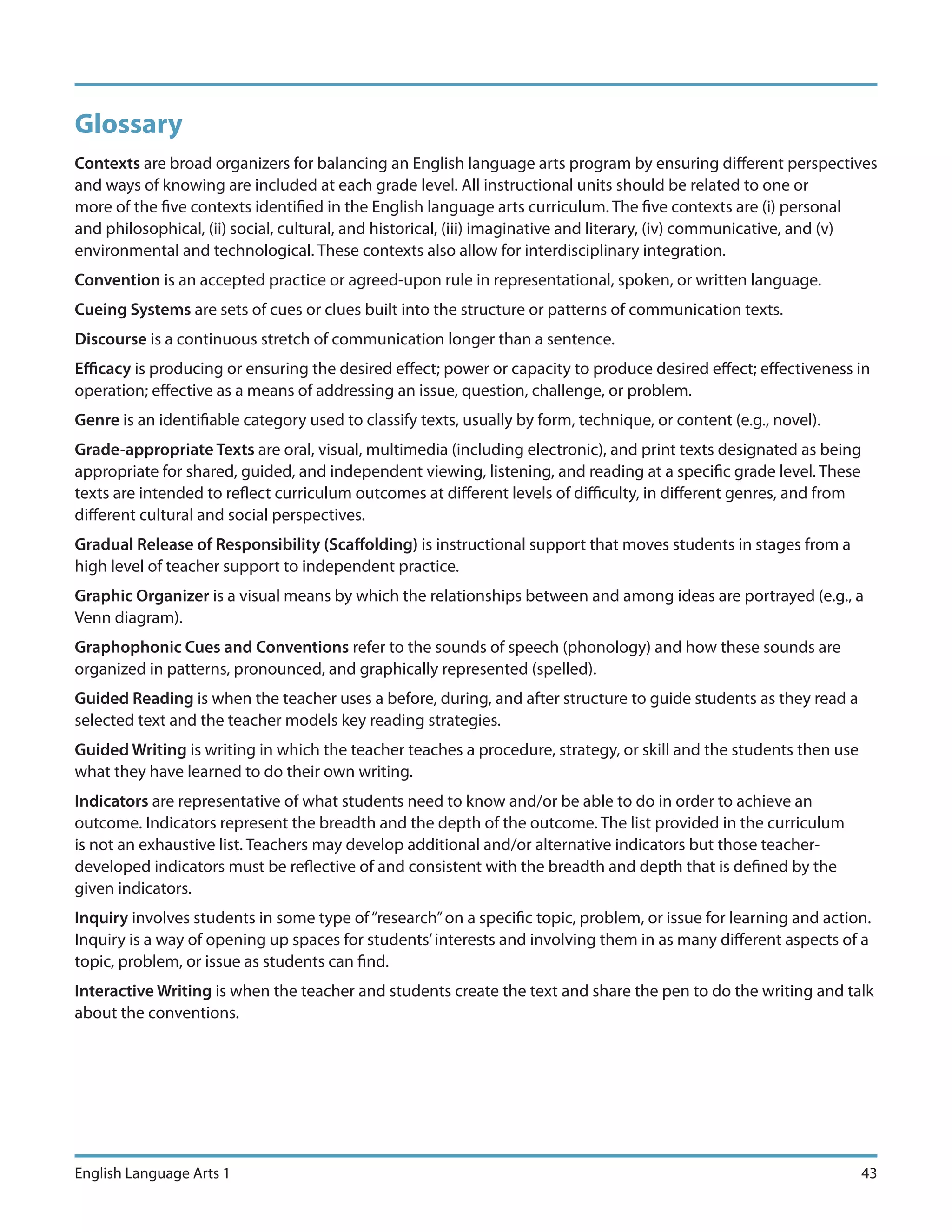 Glossary
Contexts are broad organizers for balancing an English language arts program by ensuring different perspectives
and ways of knowing are included at each grade level. All instructional units should be related to one or
more of the five contexts identified in the English language arts curriculum. The five contexts are (i) personal
and philosophical, (ii) social, cultural, and historical, (iii) imaginative and literary, (iv) communicative, and (v)
environmental and technological. These contexts also allow for interdisciplinary integration.
Convention is an accepted practice or agreed-upon rule in representational, spoken, or written language.
Cueing Systems are sets of cues or clues built into the structure or patterns of communication texts.
Discourse is a continuous stretch of communication longer than a sentence.
Efficacy is producing or ensuring the desired effect; power or capacity to produce desired effect; effectiveness in
operation; effective as a means of addressing an issue, question, challenge, or problem.
Genre is an identifiable category used to classify texts, usually by form, technique, or content (e.g., novel).
Grade-appropriate Texts are oral, visual, multimedia (including electronic), and print texts designated as being
appropriate for shared, guided, and independent viewing, listening, and reading at a specific grade level. These
texts are intended to reflect curriculum outcomes at different levels of difficulty, in different genres, and from
different cultural and social perspectives.
Gradual Release of Responsibility (Scaffolding) is instructional support that moves students in stages from a
high level of teacher support to independent practice.
Graphic Organizer is a visual means by which the relationships between and among ideas are portrayed (e.g., a
Venn diagram).
Graphophonic Cues and Conventions refer to the sounds of speech (phonology) and how these sounds are
organized in patterns, pronounced, and graphically represented (spelled).
Guided Reading is when the teacher uses a before, during, and after structure to guide students as they read a
selected text and the teacher models key reading strategies.
Guided Writing is writing in which the teacher teaches a procedure, strategy, or skill and the students then use
what they have learned to do their own writing.
Indicators are representative of what students need to know and/or be able to do in order to achieve an
outcome. Indicators represent the breadth and the depth of the outcome. The list provided in the curriculum
is not an exhaustive list. Teachers may develop additional and/or alternative indicators but those teacher-
developed indicators must be reflective of and consistent with the breadth and depth that is defined by the
given indicators.
Inquiry involves students in some type of “research” on a specific topic, problem, or issue for learning and action.
Inquiry is a way of opening up spaces for students’ interests and involving them in as many different aspects of a
topic, problem, or issue as students can find.
Interactive Writing is when the teacher and students create the text and share the pen to do the writing and talk
about the conventions.




English Language Arts 1                                                                                              43
 