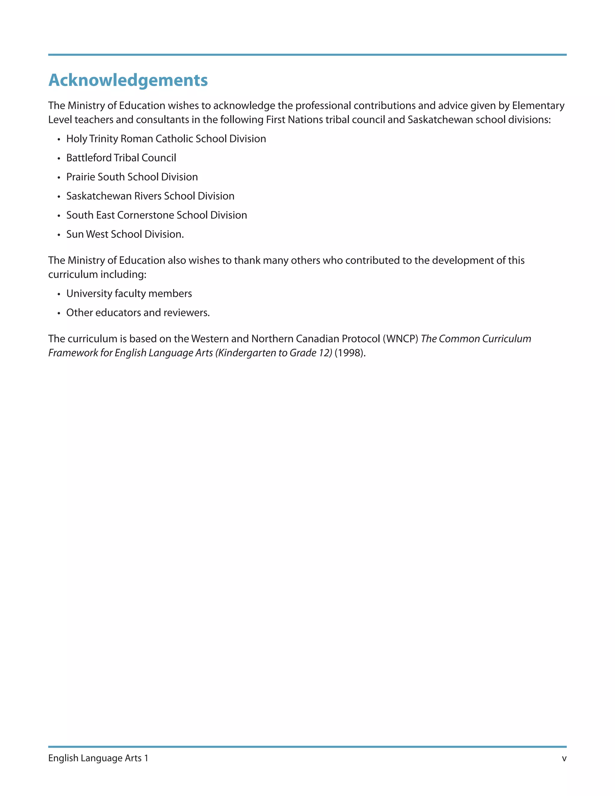 Acknowledgements
The Ministry of Education wishes to acknowledge the professional contributions and advice given by Elementary
Level teachers and consultants in the following First Nations tribal council and Saskatchewan school divisions:
  • Holy Trinity Roman Catholic School Division
  • Battleford Tribal Council
  • Prairie South School Division
  • Saskatchewan Rivers School Division
  • South East Cornerstone School Division
  • Sun West School Division.

The Ministry of Education also wishes to thank many others who contributed to the development of this
curriculum including:
  • University faculty members
  • Other educators and reviewers.

The curriculum is based on the Western and Northern Canadian Protocol (WNCP) The Common Curriculum
Framework for English Language Arts (Kindergarten to Grade 12) (1998).




English Language Arts 1                                                                                       v
 