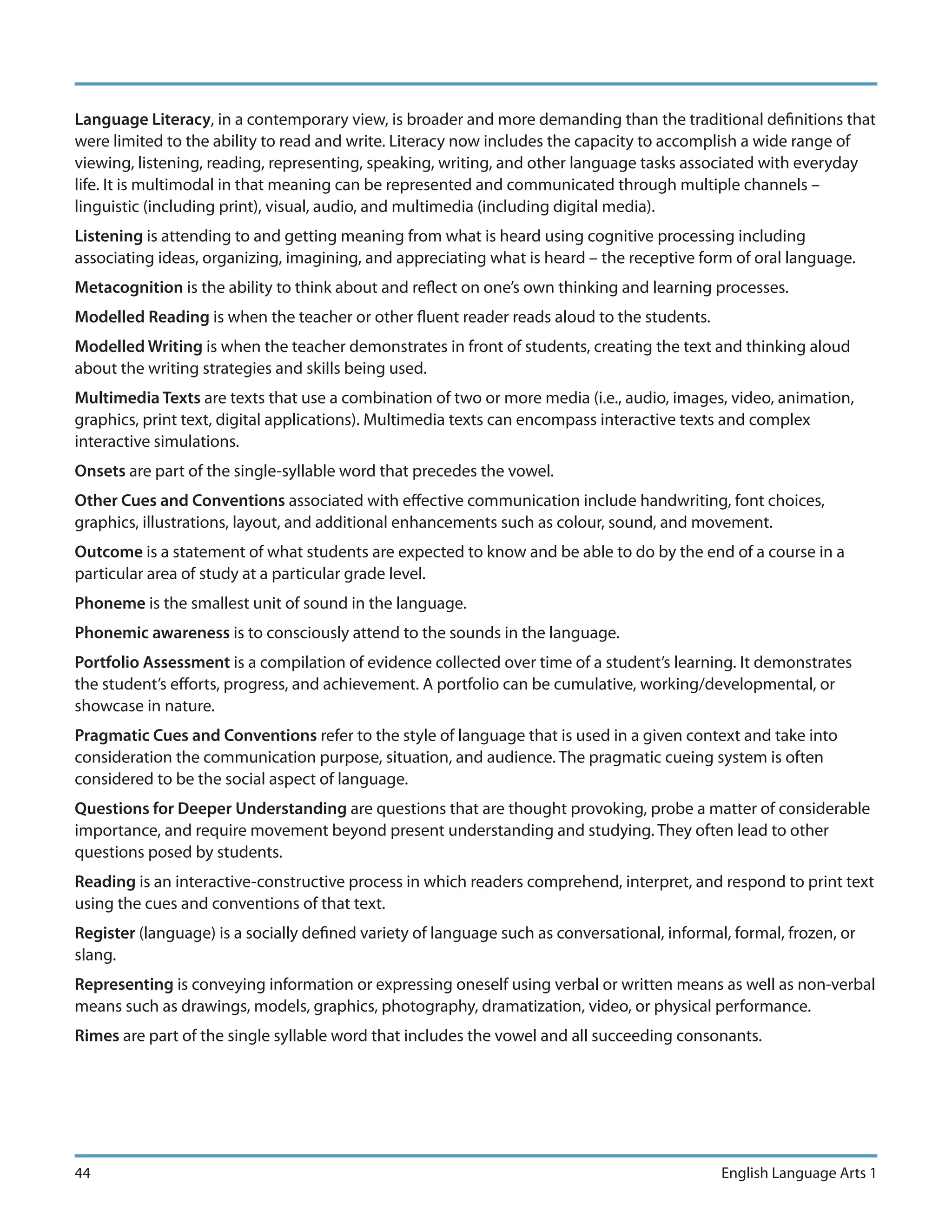 Language Literacy, in a contemporary view, is broader and more demanding than the traditional definitions that
were limited to the ability to read and write. Literacy now includes the capacity to accomplish a wide range of
viewing, listening, reading, representing, speaking, writing, and other language tasks associated with everyday
life. It is multimodal in that meaning can be represented and communicated through multiple channels –
linguistic (including print), visual, audio, and multimedia (including digital media).
Listening is attending to and getting meaning from what is heard using cognitive processing including
associating ideas, organizing, imagining, and appreciating what is heard – the receptive form of oral language.
Metacognition is the ability to think about and reflect on one’s own thinking and learning processes.
Modelled Reading is when the teacher or other fluent reader reads aloud to the students.
Modelled Writing is when the teacher demonstrates in front of students, creating the text and thinking aloud
about the writing strategies and skills being used.
Multimedia Texts are texts that use a combination of two or more media (i.e., audio, images, video, animation,
graphics, print text, digital applications). Multimedia texts can encompass interactive texts and complex
interactive simulations.
Onsets are part of the single-syllable word that precedes the vowel.
Other Cues and Conventions associated with effective communication include handwriting, font choices,
graphics, illustrations, layout, and additional enhancements such as colour, sound, and movement.
Outcome is a statement of what students are expected to know and be able to do by the end of a course in a
particular area of study at a particular grade level.
Phoneme is the smallest unit of sound in the language.
Phonemic awareness is to consciously attend to the sounds in the language.
Portfolio Assessment is a compilation of evidence collected over time of a student’s learning. It demonstrates
the student’s efforts, progress, and achievement. A portfolio can be cumulative, working/developmental, or
showcase in nature.
Pragmatic Cues and Conventions refer to the style of language that is used in a given context and take into
consideration the communication purpose, situation, and audience. The pragmatic cueing system is often
considered to be the social aspect of language.
Questions for Deeper Understanding are questions that are thought provoking, probe a matter of considerable
importance, and require movement beyond present understanding and studying. They often lead to other
questions posed by students.
Reading is an interactive-constructive process in which readers comprehend, interpret, and respond to print text
using the cues and conventions of that text.
Register (language) is a socially defined variety of language such as conversational, informal, formal, frozen, or
slang.
Representing is conveying information or expressing oneself using verbal or written means as well as non-verbal
means such as drawings, models, graphics, photography, dramatization, video, or physical performance.
Rimes are part of the single syllable word that includes the vowel and all succeeding consonants.




44                                                                                            English Language Arts 1
 