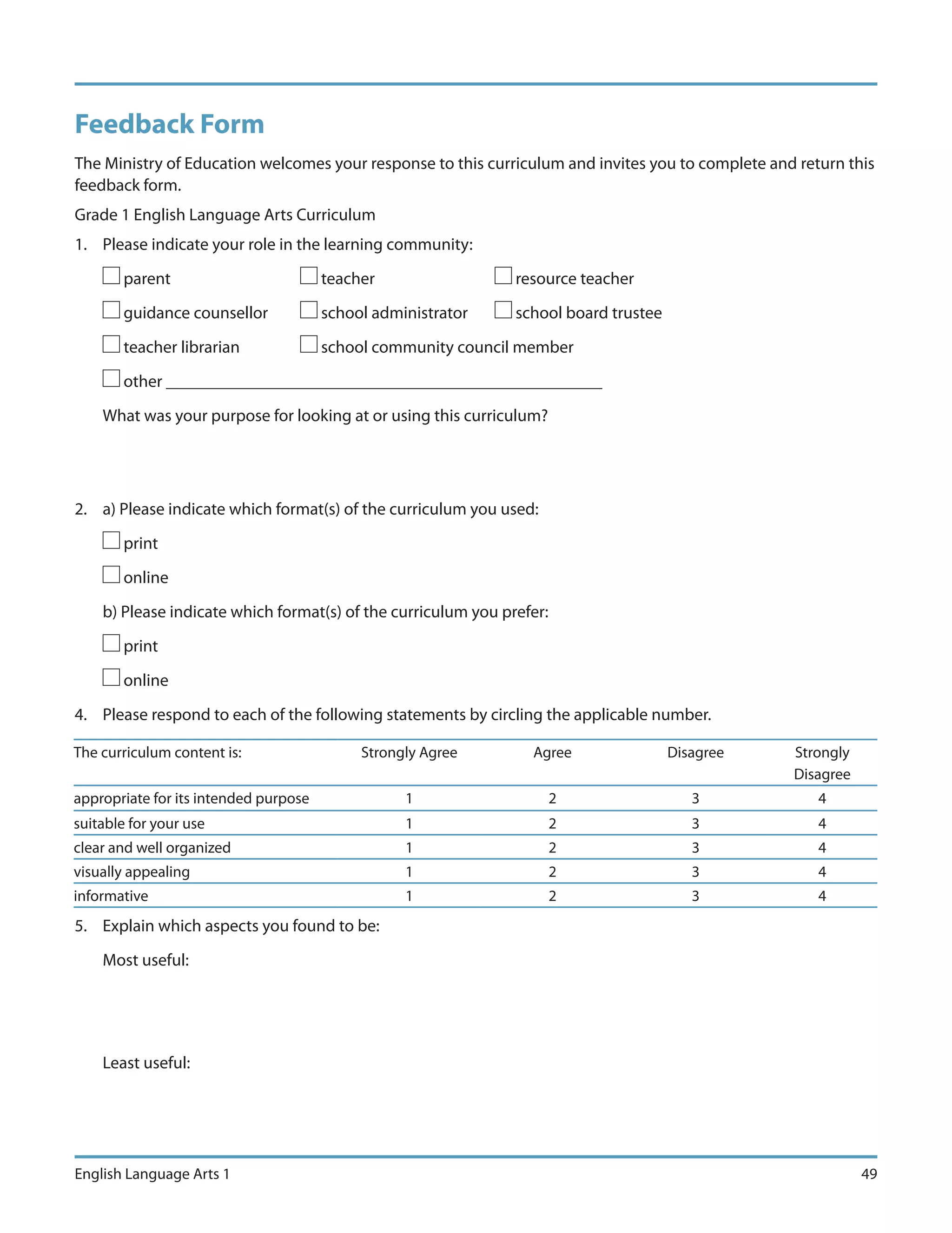 Feedback Form
The Ministry of Education welcomes your response to this curriculum and invites you to complete and return this
feedback form.
Grade 1 English Language Arts Curriculum
1. Please indicate your role in the learning community:

       parent                          teacher                 resource teacher

       guidance counsellor             school administrator    school board trustee

       teacher librarian               school community council member

       other ___________________________________________________

    What was your purpose for looking at or using this curriculum?




2. a) Please indicate which format(s) of the curriculum you used:

       print

       online

    b) Please indicate which format(s) of the curriculum you prefer:

       print

       online

4. Please respond to each of the following statements by circling the applicable number.

The curriculum content is:                  Strongly Agree       Agree                Disagree     Strongly
                                                                                                   Disagree
appropriate for its intended purpose              1                    2                 3             4
suitable for your use                             1                    2                 3             4
clear and well organized                          1                    2                 3             4
visually appealing                                1                    2                 3             4
informative                                       1                    2                 3             4
5. Explain which aspects you found to be:

    Most useful:




    Least useful:




English Language Arts 1                                                                                       49
 