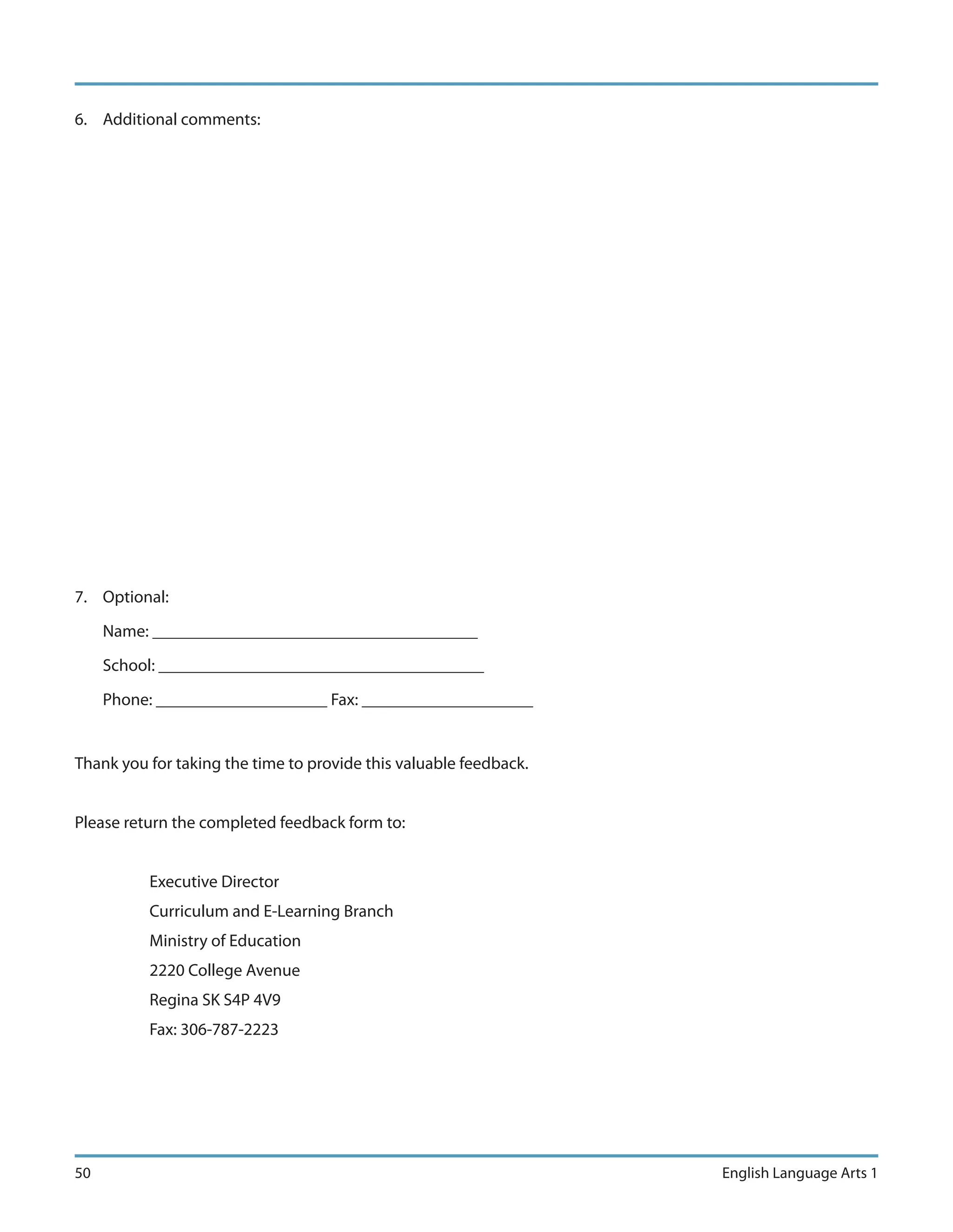 6. Additional comments:




7. Optional:

     Name: ______________________________________

     School: ______________________________________

     Phone: ____________________ Fax: ____________________


Thank you for taking the time to provide this valuable feedback.


Please return the completed feedback form to:


          Executive Director
          Curriculum and E-Learning Branch
          Ministry of Education
          2220 College Avenue
          Regina SK S4P 4V9
          Fax: 306-787-2223




50                                                                 English Language Arts 1
 
