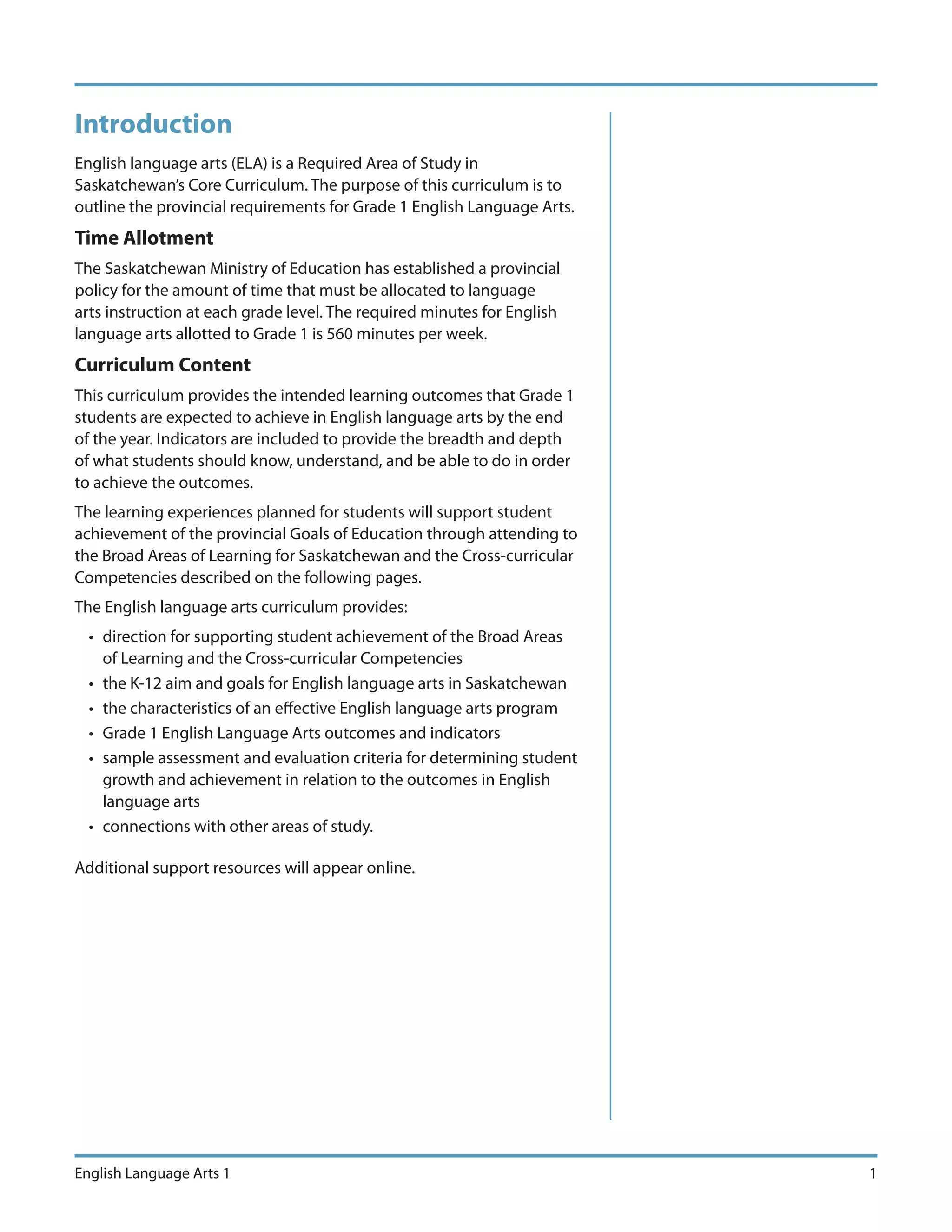 Introduction
English language arts (ELA) is a Required Area of Study in
Saskatchewan’s Core Curriculum. The purpose of this curriculum is to
outline the provincial requirements for Grade 1 English Language Arts.
Time Allotment
The Saskatchewan Ministry of Education has established a provincial
policy for the amount of time that must be allocated to language
arts instruction at each grade level. The required minutes for English
language arts allotted to Grade 1 is 560 minutes per week.
Curriculum Content
This curriculum provides the intended learning outcomes that Grade 1
students are expected to achieve in English language arts by the end
of the year. Indicators are included to provide the breadth and depth
of what students should know, understand, and be able to do in order
to achieve the outcomes.
The learning experiences planned for students will support student
achievement of the provincial Goals of Education through attending to
the Broad Areas of Learning for Saskatchewan and the Cross-curricular
Competencies described on the following pages.
The English language arts curriculum provides:
  • direction for supporting student achievement of the Broad Areas
    of Learning and the Cross-curricular Competencies
  • the K-12 aim and goals for English language arts in Saskatchewan
  • the characteristics of an effective English language arts program
  • Grade 1 English Language Arts outcomes and indicators
  • sample assessment and evaluation criteria for determining student
    growth and achievement in relation to the outcomes in English
    language arts
  • connections with other areas of study.

Additional support resources will appear online.




English Language Arts 1                                                  1
 