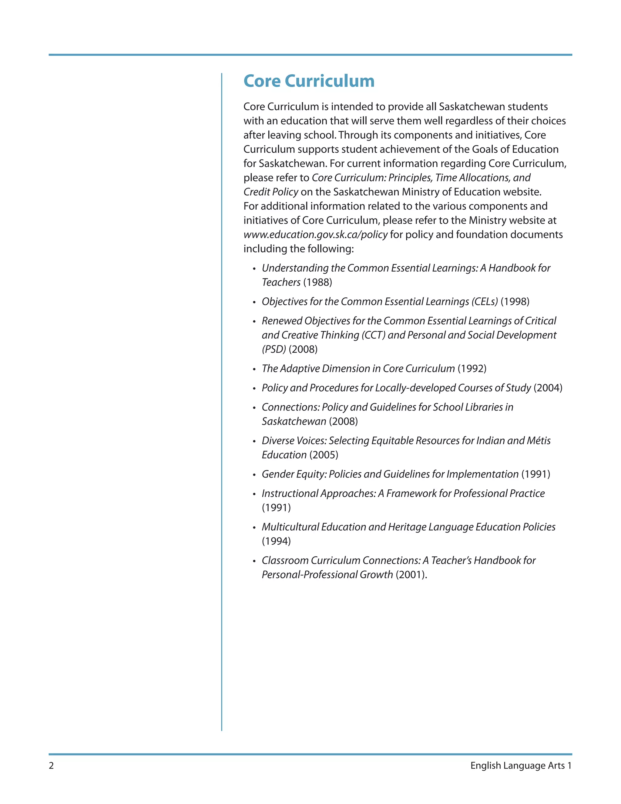 Core Curriculum
    Core Curriculum is intended to provide all Saskatchewan students
    with an education that will serve them well regardless of their choices
    after leaving school. Through its components and initiatives, Core
    Curriculum supports student achievement of the Goals of Education
    for Saskatchewan. For current information regarding Core Curriculum,
    please refer to Core Curriculum: Principles, Time Allocations, and
    Credit Policy on the Saskatchewan Ministry of Education website.
    For additional information related to the various components and
    initiatives of Core Curriculum, please refer to the Ministry website at
    www.education.gov.sk.ca/policy for policy and foundation documents
    including the following:
      • Understanding the Common Essential Learnings: A Handbook for
        Teachers (1988)
      • Objectives for the Common Essential Learnings (CELs) (1998)
      • Renewed Objectives for the Common Essential Learnings of Critical
        and Creative Thinking (CCT) and Personal and Social Development
        (PSD) (2008)
      • The Adaptive Dimension in Core Curriculum (1992)
      • Policy and Procedures for Locally-developed Courses of Study (2004)
      • Connections: Policy and Guidelines for School Libraries in
        Saskatchewan (2008)
      • Diverse Voices: Selecting Equitable Resources for Indian and Métis
        Education (2005)
      • Gender Equity: Policies and Guidelines for Implementation (1991)
      • Instructional Approaches: A Framework for Professional Practice
        (1991)
      • Multicultural Education and Heritage Language Education Policies
        (1994)
      • Classroom Curriculum Connections: A Teacher’s Handbook for
        Personal-Professional Growth (2001).




2                                                       English Language Arts 1
 