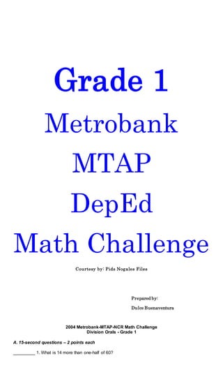 Grade 1
Metrobank
MTAP
DepEd
Math Challenge
Courtesy by: Pids Nogales Files
Prepared by:
Dulce Buenaventura
2004 Metrobank-MTAP-NCR Math Challenge
Division Orals - Grade 1
A. 15-second questions – 2 points each
_________ 1. What is 14 more than one-half of 60?
 