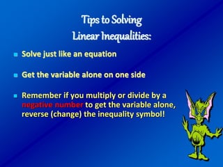 Tips to Solving
Linear Inequalities:
 Solve just like an equation
 Get the variable alone on one side
 Remember if you multiply or divide by a
negative number to get the variable alone,
reverse (change) the inequality symbol!
 